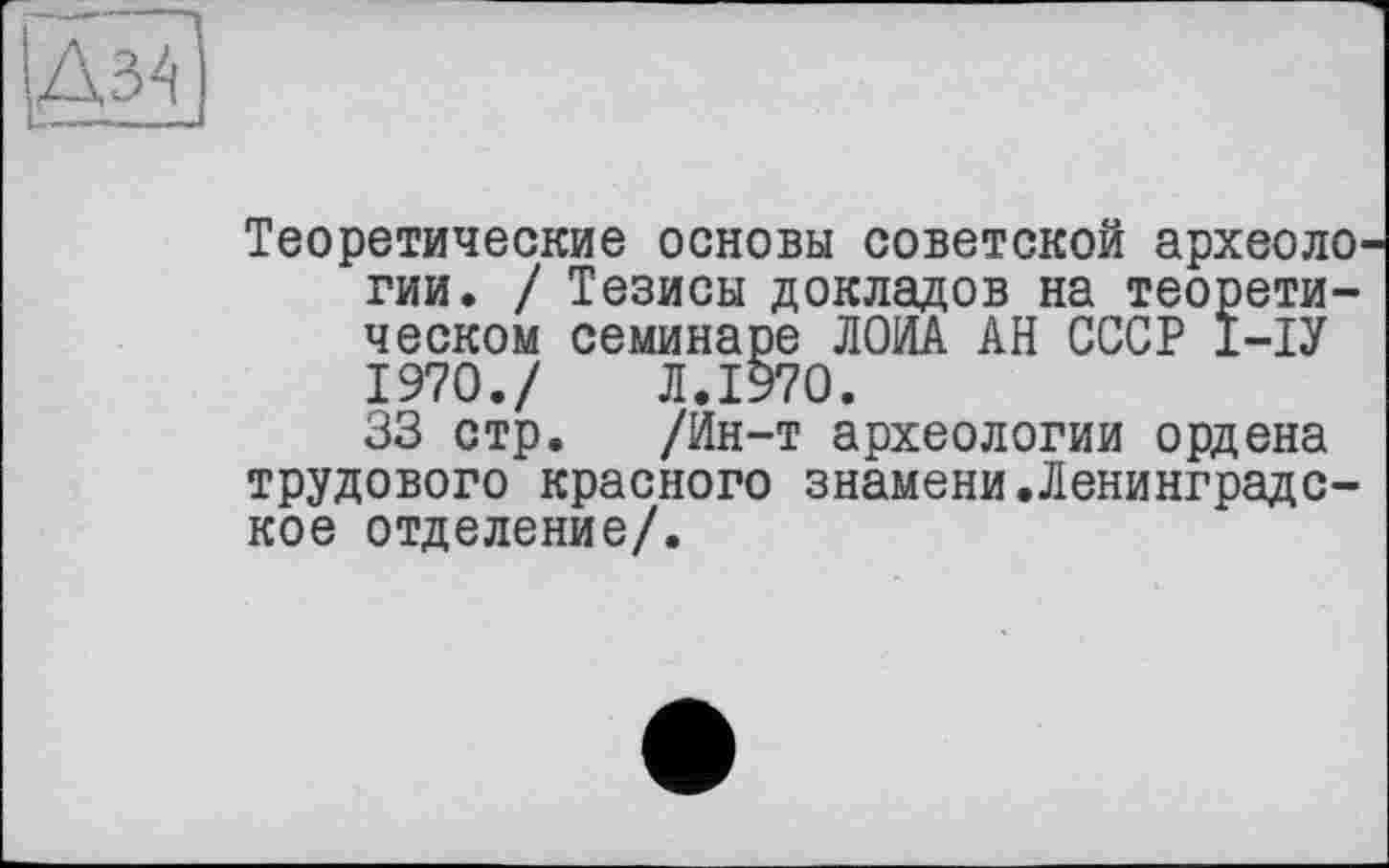 ﻿to
Теоретические основы советской археологии. / Тезисы докладов на теоретическом семинаре ЛОИА АН СССР І-ІУ 1970./ Л.1970.
33 стр. /Ин-т археологии ордена трудового красного знамени.Ленинградское отделение/.